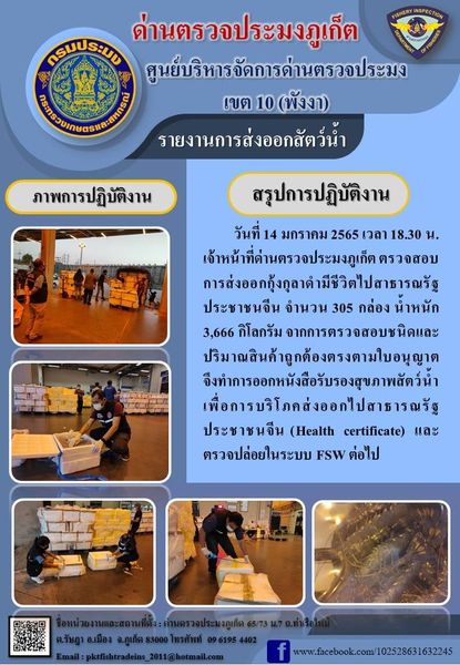 วันที่ 14 มกราคม 2565 เวลา 18.30 น. เจ้าหน้าที่ด่านตรวจประมงภูเก็ตตรวจสอบการส่งออกกุ้งกุลาดำมีชีวิตไปสาธารณรัฐประชาชนจีน จำนวน 305 กล่อง น้ำหนัก 3,666 กิโลกรัม จากการตรวจสอบชนิดและปริมาณสินค้าถูกต้องตรงตามใบอนุญาต จึงทำการออกหนังสือรับรองสุขภาพสัตว์น้ำเพื่อการบริโภคส่งออกไปสาธารณรัฐประชาชนจีน (Health certificate) และตรวจปล่อยในระบบ FSW ต่อไป..คลิก