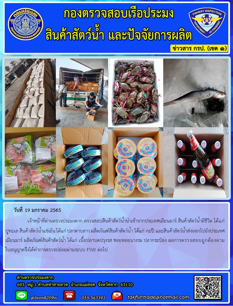 วันที่ 19 มกราคม 2565   	     เจ้าหน้าที่ด่านตรวจประมงตาก ตรวจสอบสินค้าสัตว์น้ำนำเข้าจากประเทศเมียนมาร์ สินค้าสัตว์น้ำมีชีวิต ได้แก่ ปูทะเล สินค้าสัตว์น้ำแช่เย็น ได้แก่ ปลาดาบลาว ผลิตภัณฑ์สินค้าสัตว์น้ำ ได้แก่ กะปิ และสินค้าสัตว์น้ำส่งออกไปยังประเทศเมียนมาร์ ผลิตภัณฑ์สินค้าสัตว์น้ำ ได้แก่ เนื้อปลาบดปรุงรส ซอยหอยนางรม ปลากระป๋อง ผลการตรวจสอบถูกต้องตามใบอนุญาตจึงได้ทำการตรวจปล่อยผ่านระบบ FSW ต่อไป