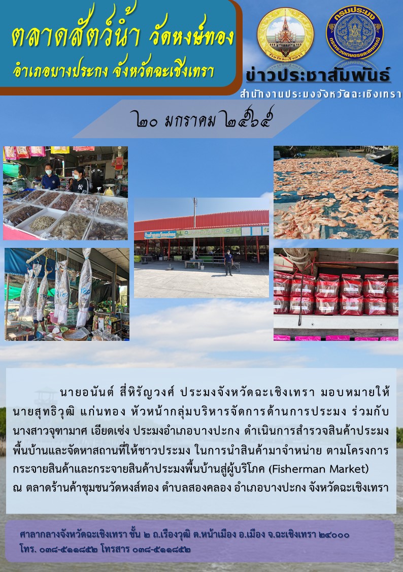 นายอนันต์ สี่หิรัญวงศ์ ประมงจังหวัดฉะเชิงเทรา มอบหมายให้นายสุทธิวุฒิ แก่นทอง หัวหน้ากลุ่มบริหารจัดการด้านการประมง ร่วมกับ นางสาวจุฑามาศ เอียดเซ่ง ประมงอำเภอบางปะกง ดำเนินการสำรวจสินค้าประมงพื้นบ้าน และจัดหาสถานที่ให้ชาวประมง ในการนำสินค้ามาจำหน่ายตามโครงการกระจายสินค้า และกระจายสินค้าประมงพื้นบ้านสู่ผู้บริโภค (Fisherman market) ณ ตลาดร้านค้าชุมชนวัดหงส์ทอง ตำบลสองคลอง อำเภอบางปะกง จังหวัดฉะเชิงเทรา..คลิก