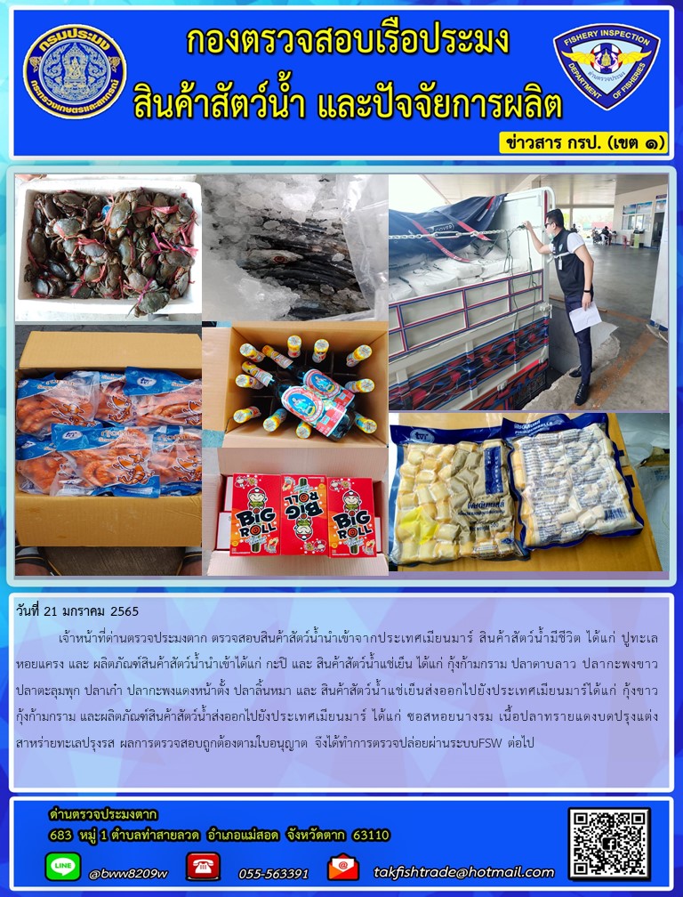 วันที่ 21 มกราคม 2565  	เจ้าหน้าที่ด่านตรวจประมงตาก ตรวจสอบสินค้าสัตว์น้ำนำเข้าจากประเทศเมียนมาร์ สินค้าสัตว์น้ำมีชีวิต ได้แก่ ปูทะเล หอยแครง และ ผลิตภัณฑ์สินค้าสัตว์น้ำนำเข้าได้แก่ กะปิ และ สินค้าสัตว์น้ำแช่เย็น ได้แก่ กุ้งก้ามกราม ปลาดาบลาว ปลากะพงขาว ปลาตะลุมพุก ปลาเก๋า ปลากะพงแดงหน้าตั้ง ปลาลิ้นหมา และ สินค้าสัตว์น้ำแช่เย็นส่งออกไปยังประเทศเมียนมาร์ได้แก่ กุ้งขาว กุ้งก้ามกราม และผลิตภัณฑ์สินค้าสัตว์น้ำส่งออกไปยังประเทศเมียนมาร์ ได้แก่ ซอสหอยนางรม เนื้อปลาทรายแดงบดปรุงแต่ง สาหร่ายทะเลปรุงรส ผลการตรวจสอบถูกต้องตามใบอนุญาต จึงได้ทำการตรวจปล่อยผ่านระบบFSW ต่อไป..คลิก