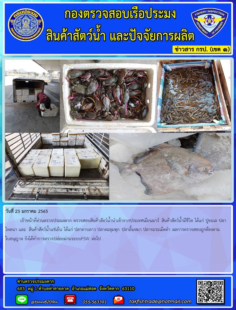วันที่ 23 มกราคม 2565  	เจ้าหน้าที่ด่านตรวจประมงตาก ตรวจสอบสินค้าสัตว์น้ำนำเข้าจากประเทศเมียนมาร์ สินค้าสัตว์น้ำมีชีวิต ได้แก่ ปูทะเล ปลาไหลนา และ  สินค้าสัตว์น้ำแช่เย็น ได้แก่ ปลาดาบลาว ปลาตะลุมพุก ปลาลิ้นหมา ปลาจะระเม็ดดำ ผลการตรวจสอบถูกต้องตามใบอนุญาต จึงได้ทำการตรวจปล่อยผ่านระบบFSW ต่อไป..คลิก