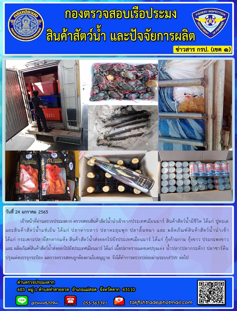 วันที่ 24 มกราคม 2565  	เจ้าหน้าที่ด่านตรวจประมงตาก ตรวจสอบสินค้าสัตว์น้ำนำเข้าจากประเทศเมียนมาร์ สินค้าสัตว์น้ำมีชีวิต ได้แก่ ปูทะเล และสินค้าสัตว์น้ำแช่เย็น ได้แก่ ปลาดาบลาว ปลาตะลุมพุก ปลาลิ้นหมา และ ผลิตภัณฑ์สินค้าสัตว์น้ำนำเข้าได้แก่ กระเพาะปลายี่สกตากแห้ง สินค้าสัตว์น้ำส่งออกไปยังประเทศเมียนมาร์ ได้แก่ กุ้งก้ามกาม กุ้งขาว ประกะพงขาว และ ผลิตภัณฑ์สินค้าสัตว์น้ำส่งออกไปยังประเทศเมียนมาร์ ได้แก่ เนื้อปลาทรายแดงบดปรุงแต่ง น้ำปลา(ปลากระตัก) ปลาซาร์ดีนปรุงแต่งบรรจุกระป๋อง ผลการตรวจสอบถูกต้องตามใบอนุญาต จึงได้ทำการตรวจปล่อยผ่านระบบFSW ต่อไป..คลิก