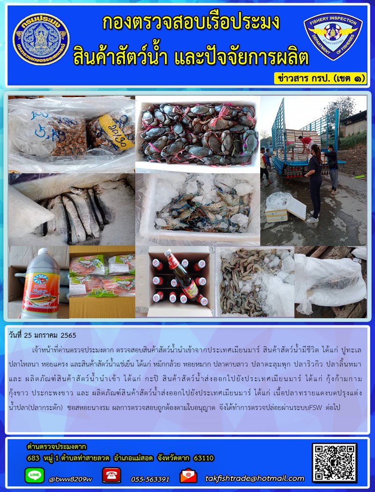 วันที่ 25 มกราคม 2565  	เจ้าหน้าที่ด่านตรวจประมงตาก ตรวจสอบสินค้าสัตว์น้ำนำเข้าจากประเทศเมียนมาร์ สินค้าสัตว์น้ำมีชีวิต ได้แก่ ปูทะเล ปลาไหลนา หอยแครง และสินค้าสัตว์น้ำแช่เย็น ได้แก่ หมึกกล้วย หอยหมาก ปลาดาบลาว ปลาตะลุมพุก ปลาริวกิว ปลาลิ้นหมา และ ผลิตภัณฑ์สินค้าสัตว์น้ำนำเข้า ได้แก่ กะปิ สินค้าสัตว์น้ำส่งออกไปยังประเทศเมียนมาร์ ได้แก่ กุ้งก้ามกาม กุ้งขาว ประกะพงขาว และ ผลิตภัณฑ์สินค้าสัตว์น้ำส่งออกไปยังประเทศเมียนมาร์ ได้แก่ เนื้อปลาทรายแดงบดปรุงแต่ง น้ำปลา(ปลากระตัก)  ซอสหอยนางรม ผลการตรวจสอบถูกต้องตามใบอนุญาต จึงได้ทำการตรวจปล่อยผ่านระบบFSW ต่อไป..คลิก