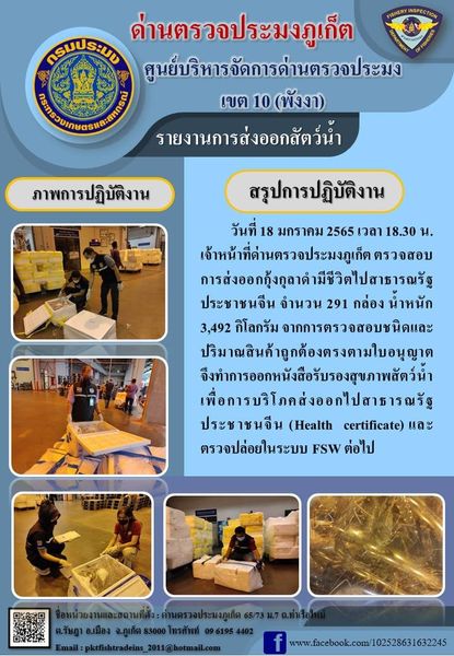 วันที่ 18 มกราคม 2565 เวลา 18.30 น. เจ้าหน้าที่ด่านตรวจประมงภูเก็ตตรวจสอบการส่งออกกุ้งกุลาดำมีชีวิตไปสาธารณรัฐประชาชนจีน จำนวน 291 กล่อง น้ำหนัก 3,492 กิโลกรัม จากการตรวจสอบชนิดและปริมาณสินค้าถูกต้องตรงตามใบอนุญาต จึงทำการออกหนังสือรับรองสุขภาพสัตว์น้ำเพื่อการบริโภคส่งออกไปสาธารณรัฐประชาชนจีน (Health certificate) และตรวจปล่อยในระบบ FSW ต่อไป..คลิก