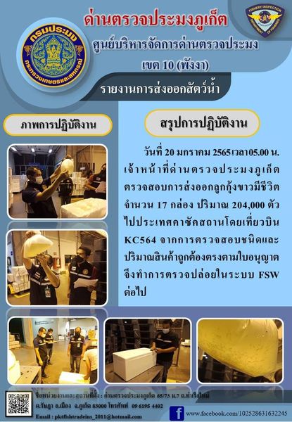 วันที่ 20 มกราคม 2565 เวลา 05.00 น. เจ้าหน้าที่ด่านตรวจประมงภูเก็ต ตรวจสอบการส่งออกลูกกุ้งขาวมีชีวิต จำนวน 17 กล่อง ปริมาณ 204,000 ตัว ไปประเทศคาซัคสถานโดยเที่ยวบิน KC564 จากการตรวจสอบชนิดและปริมาณสินค้าถูกต้องตรงตามใบอนุญาต  จึงทำการตรวจปล่อยในระบบ FSW ต่อไป..คลิก