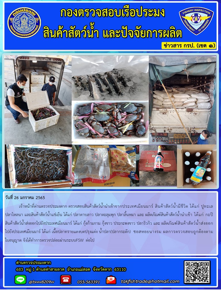 วันที่ 26 มกราคม 2565  	เจ้าหน้าที่ด่านตรวจประมงตาก ตรวจสอบสินค้าสัตว์น้ำนำเข้าจากประเทศเมียนมาร์ สินค้าสัตว์น้ำมีชีวิต ได้แก่ ปูทะเล ปลาไหลนา และสินค้าสัตว์น้ำแช่เย็น ได้แก่ ปลาดาบลาว ปลาตะลุมพุก ปลาลิ้นหมา และ ผลิตภัณฑ์สินค้าสัตว์น้ำนำเข้า ได้แก่ กะปิ สินค้าสัตว์น้ำส่งออกไปยังประเทศเมียนมาร์ ได้แก่ กุ้งก้ามกาม กุ้งขาว ประกะพงขาว ปลาริวกิว และ ผลิตภัณฑ์สินค้าสัตว์น้ำส่งออกไปยังประเทศเมียนมาร์ ได้แก่ เนื้อปลาทรายแดงบดปรุงแต่ง น้ำปลา(ปลากระตัก)  ซอสหอยนางรม ผลการตรวจสอบถูกต้องตามใบอนุญาต จึงได้ทำการตรวจปล่อยผ่านระบบFSW ต่อไป..คลิก