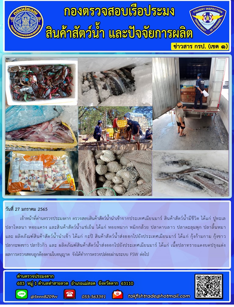 วันที่ 27 มกราคม 2565  	เจ้าหน้าที่ด่านตรวจประมงตาก ตรวจสอบสินค้าสัตว์น้ำนำเข้าจากประเทศเมียนมาร์ สินค้าสัตว์น้ำมีชีวิต ได้แก่ ปูทะเล ปลาไหลนา หอยแครง และสินค้าสัตว์น้ำแช่เย็น ได้แก่ หอยหมาก หมึกกล้วย ปลาดาบลาว ปลาตะลุมพุก ปลาลิ้นหมา และ ผลิตภัณฑ์สินค้าสัตว์น้ำนำเข้า ได้แก่ กะปิ สินค้าสัตว์น้ำส่งออกไปยังประเทศเมียนมาร์ ได้แก่ กุ้งก้ามกาม กุ้งขาว ปลากะพงขาว ปลาริวกิว และ ผลิตภัณฑ์สินค้าสัตว์น้ำส่งออกไปยังประเทศเมียนมาร์ ได้แก่ เนื้อปลาทรายแดงบดปรุงแต่ง ผลการตรวจสอบถูกต้องตามใบอนุญาต จึงได้ทำการตรวจปล่อยผ่านระบบ FSW ต่อไป..คลิก