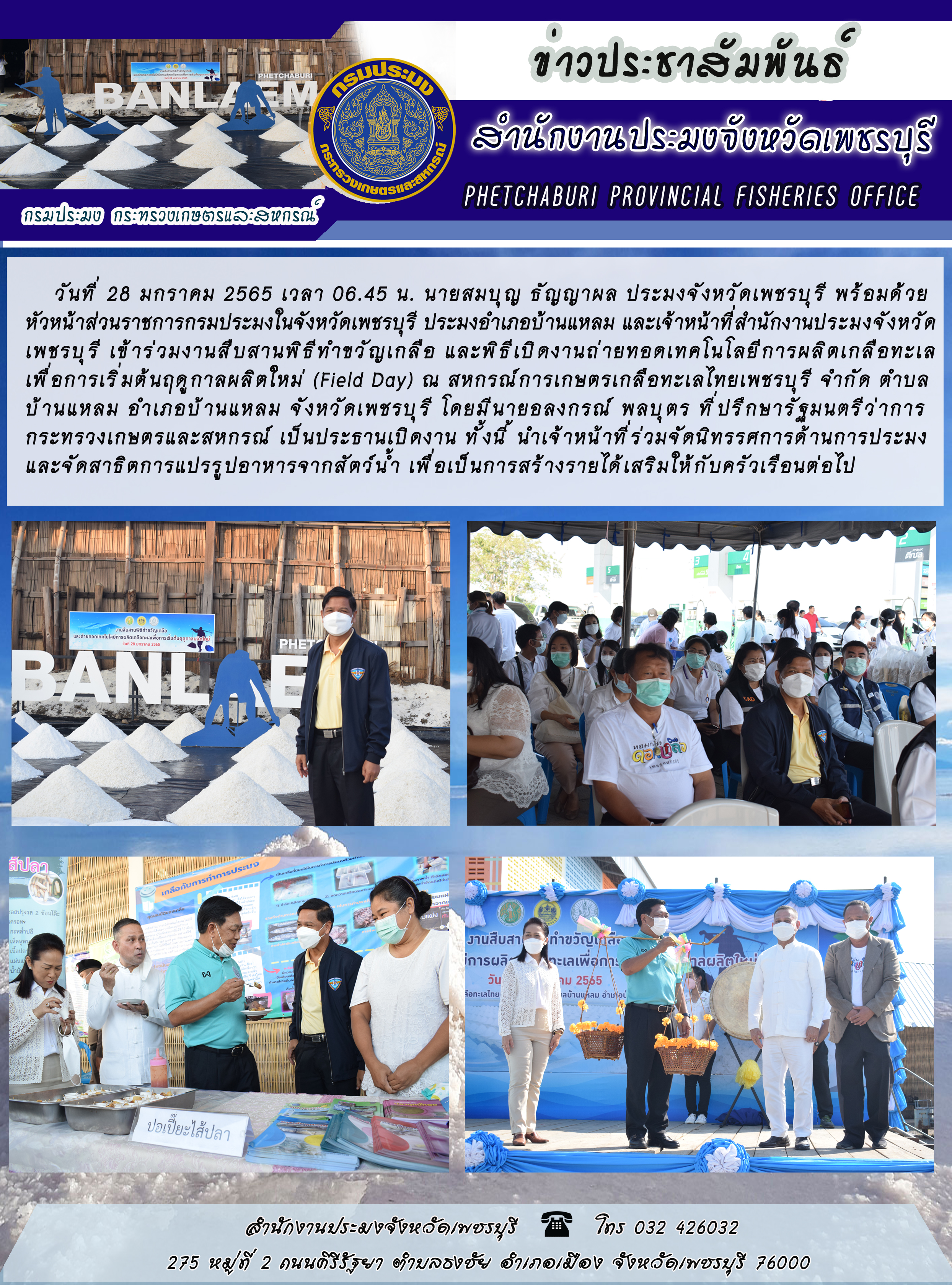 นายสมบุญ ธัญญาผล ประมงจังหวัดเพชรบุรี พร้อมด้วยหัวหน้าส่วนราชการกรมประมงในจังหวัดเพชรบุรี ประมงอำเภอบ้านแหลม และเจ้าหน้าที่สำนักงานประมงจังหวัดเพชรบุรี เข้าร่วมงานสืบสานพิธีทำขวัญเกลือ และพิธีเปิดงานถ่ายทอดเทคโนโลยีการผลิตเกลือทะเลเพื่อการเริ่มต้นฤดูกาลผลิตใหม่ (Field Day)..คลิก