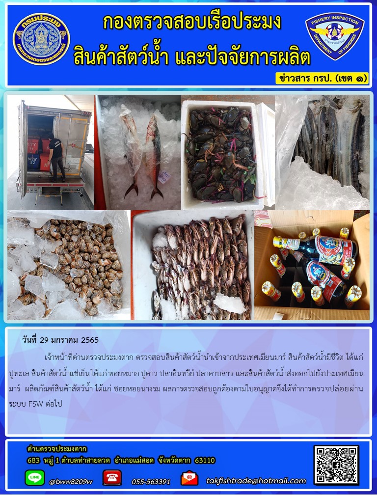 วันที่ 29 มกราคม 2565   	     เจ้าหน้าที่ด่านตรวจประมงตาก ตรวจสอบสินค้าสัตว์น้ำนำเข้าจากประเทศเมียนมาร์ สินค้าสัตว์น้ำมีชีวิต ได้แก่ ปูทะเล สินค้าสัตว์น้ำแช่เย็น ได้แก่ หอยหมาก ปูดาว ปลาอินทรีย์ ปลาดาบลาว และสินค้าสัตว์น้ำส่งออกไปยังประเทศเมียนมาร์  ผลิตภัณฑ์สินค้าสัตว์น้ำ ได้แก่ ซอยหอยนางรม ผลการตรวจสอบถูกต้องตามใบอนุญาตจึงได้ทำการตรวจปล่อยผ่านระบบ FSW ต่อไป..คลิก