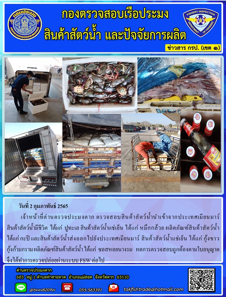 วันที่ 2 กุมภาพันธ์ 2565   	     เจ้าหน้าที่ด่านตรวจประมงตาก ตรวจสอบสินค้าสัตว์น้ำนำเข้าจากประเทศเมียนมาร์ สินค้าสัตว์น้ำ  มีชีวิต ได้แก่ ปูทะเล สินค้าสัตว์น้ำแช่เย็น ได้แก่ หมึกกล้วย ผลิตภัณฑ์สินค้าสัตว์น้ำ ได้แก่ กะปิ                   และสินค้าสัตว์น้ำส่งออกไปยังประเทศเมียนมาร์  สินค้าสัตว์น้ำแช่เย็น ได้แก่ กุ้งขาว กุ้งก้ามกราม ปลากะพงขาว ได้แก่ ผลิตภัณฑ์สินค้าสัตว์น้ำ ได้แก่ ซอสหอยนางรม ผลการตรวจสอบถูกต้องตามใบอนุญาต    จึงได้ทำการตรวจปล่อยผ่านระบบ FSW ต่อไป..คลิก