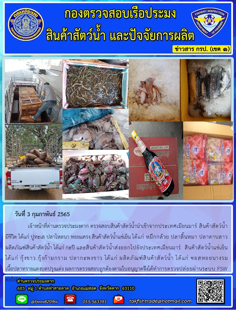 วันที่ 3 กุมภาพันธ์ 2565   	     เจ้าหน้าที่ด่านตรวจประมงตาก ตรวจสอบสินค้าสัตว์น้ำนำเข้าจากประเทศเมียนมาร์ สินค้าสัตว์น้ำ  มีชีวิต ได้แก่ ปูทะเล ปลาไหลนา หอยแครง สินค้าสัตว์น้ำแช่เย็น ได้แก่ หมึกกล้วย ปลาลิ้นหมา ปลาดาบลาวผลิตภัณฑ์สินค้าสัตว์น้ำ ได้แก่ กะปิ และสินค้าสัตว์น้ำส่งออกไปยังประเทศเมียนมาร์  สินค้าสัตว์น้ำแช่เย็น ได้แก่ กุ้งขาว กุ้งก้ามกราม ปลากะพงขาว ได้แก่ ผลิตภัณฑ์สินค้าสัตว์น้ำ ได้แก่ ซอสหอยนางรม                เนื้อปลาทรายแดงบดปรุงแต่ง ผลการตรวจสอบถูกต้องตามใบอนุญาตจึงได้ทำการตรวจปล่อยผ่านระบบ FSW..คลิก