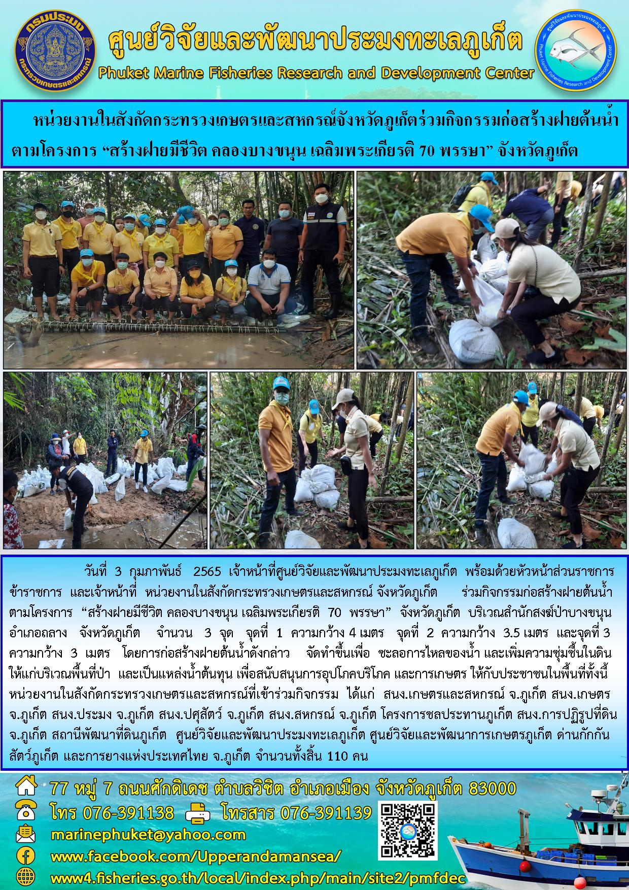วันที่ 3 กุมภาพันธ์ 2565  เจ้าหน้าที่ศูนย์วิจัยและพัฒนาประมงทะเลภูเก็ต พร้อมด้วยหัวหน้าส่วนราชการ ข้าราชการและเจ้าหน้าที่ หน่วยงานในสังกัดกระทรวงเกษตรและสหกรณ์จังหวัดภูเก็ต  ร่วมกิจกรรมก่อสร้างฝายต้นน้ำตามโครงการ“สร้างฝายมีชีวิต คลองบางขนุน เฉลิมพระเกียรติ 70..คลิก