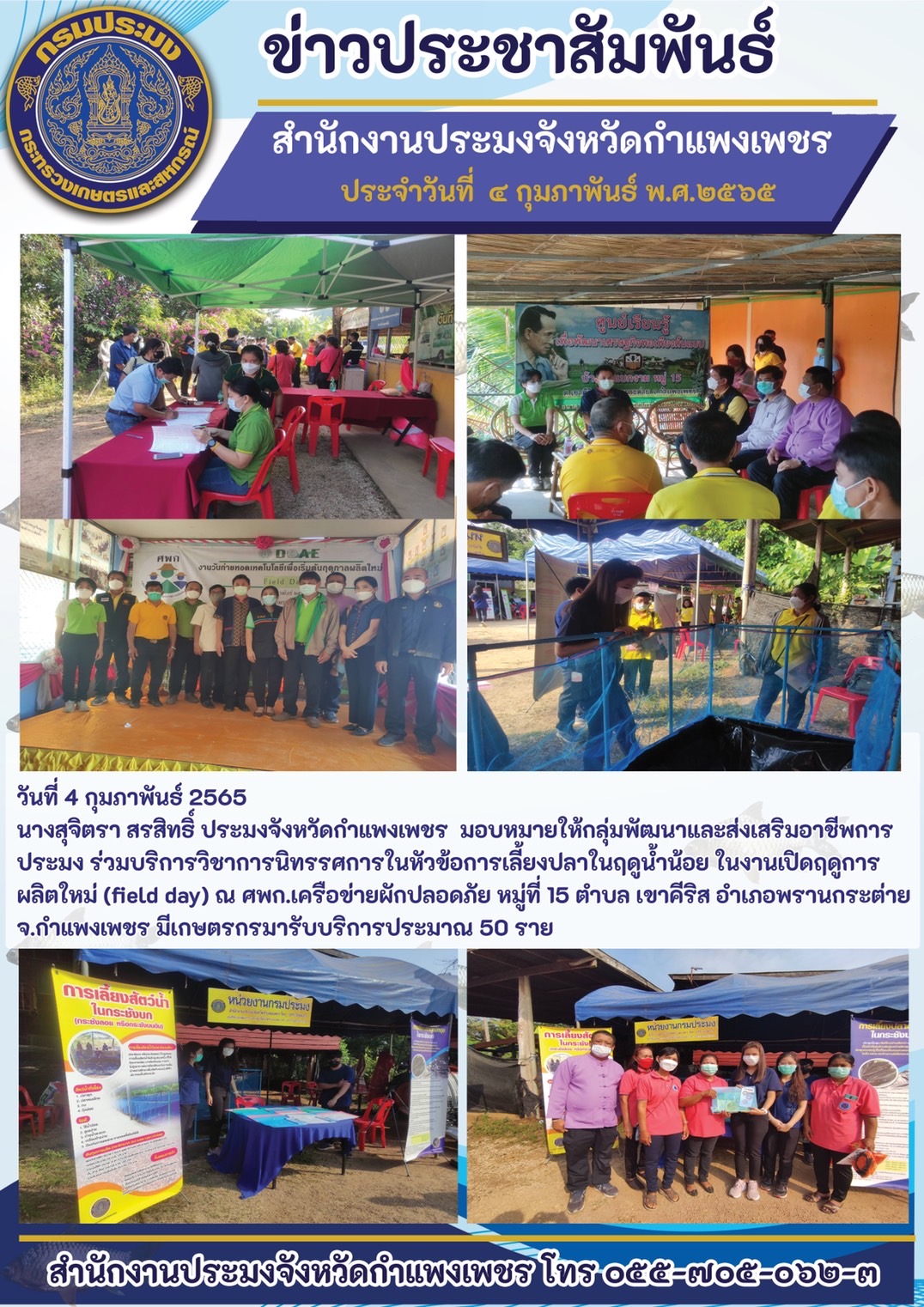 นางสุจิตรา สรสิทธิ์ ประมงจังหวัดกำแพงเพชร  มอบหมายให้กลุ่มพัฒนาและส่งเสริมอาชีพการประมง ร่วมบริการวิชาการนิทรรศการในหัวข้อการเลี้ยงปลาในฤดูน้ำน้อย ในงานเปิดฤดูการผลิตใหม่ (field day) ณ ศพก.เครือข่ายผักปลอดภัย หมู่ที่ 15 ตำบล เขาคีริส อำเภอพรานกระต่าย จ.กำแพงเพชร..คลิก