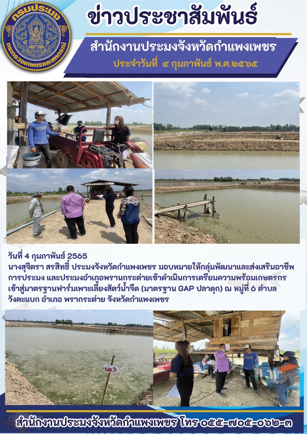 นางสุจิตรา สรสิทธิ์ ประมงจังหวัดกำแพงเพชร มอบหมายให้กลุ่มพัฒนาและส่งเสริมอาชีพการประมง และประมงอำเภอพรานกระต่ายเข้าดำเนินการเตรียมความพร้อม เกษตรกรเข้าสู่มาตรฐานฟาร์มเพาะเลี้ยงสัตว์น้ำจืด (มาตรฐาน GAP ปลาดุก) ณ หมู่ที่ 6 ตำบล วังตะแบก อำเภอ พรากระต่าย จังหวัดกำแพงเพชร..คลิก