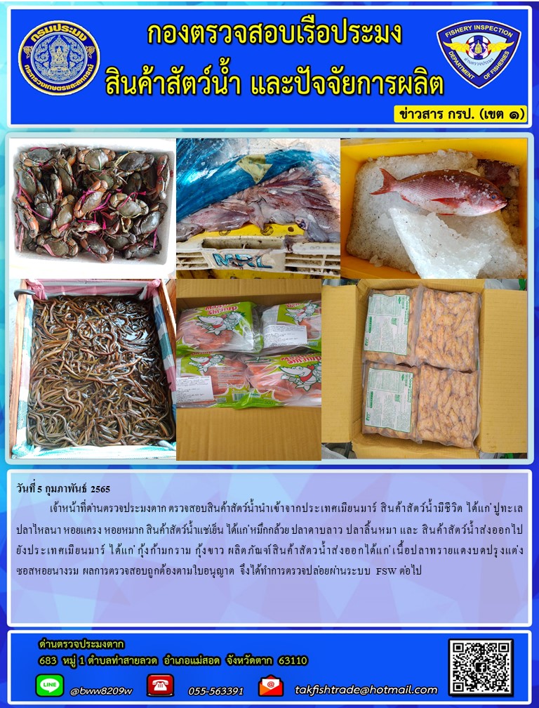 วันที่ 5 กุมภาพันธ์ 2565  	เจ้าหน้าที่ด่านตรวจประมงตาก ตรวจสอบสินค้าสัตว์น้ำนำเข้าจากประเทศเมียนมาร์ สินค้าสัตว์น้ำมีชีวิต ได้แก่ ปูทะเล  ปลาไหลนา หอยแครง หอยหมาก สินค้าสัตว์น้ำแช่เย็น ได้แก่ หมึกกล้วย ปลาดาบลาว ปลาลิ้นหมา และ สินค้าสัตว์น้ำส่งออกไปยังประเทศเมียนมาร์ ได้แก่ กุ้งก้ามกราม กุ้งขาว ผลิตภัณฑ์สินค้าสัตวน้ำส่งออกได้แก่ เนื้อปลาทรายแดงบดปรุงแต่ง ซอสหอยนางรม ผลการตรวจสอบถูกต้องตามใบอนุญาต จึงได้ทำการตรวจปล่อยผ่านระบบ FSW ต่อไป..คลิก