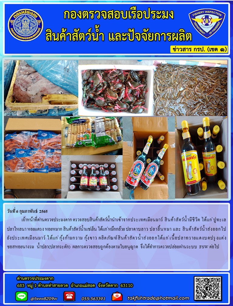 วันที่ 6 กุมภาพันธ์ 2565  	เจ้าหน้าที่ด่านตรวจประมงตาก ตรวจสอบสินค้าสัตว์น้ำนำเข้าจากประเทศเมียนมาร์ สินค้าสัตว์น้ำมีชีวิต ได้แก่ ปูทะเล  ปลาไหลนา หอยแครง หอยหมาก สินค้าสัตว์น้ำแช่เย็น ได้แก่ หมึกกล้วย ปลาดาบลาว ปลาลิ้นหมา และ สินค้าสัตว์น้ำส่งออกไปยังประเทศเมียนมาร์ ได้แก่ กุ้งก้ามกราม กุ้งขาว ผลิตภัณฑ์สินค้าสัตวน้ำส่งออกได้แก่ เนื้อปลาทรายแดงบดปรุงแต่ง ซอสหอยนางรม  น้ำปลา(ปลากระตัก) ผลการตรวจสอบถูกต้องตามใบอนุญาต จึงได้ทำการตรวจปล่อยผ่านระบบ FSW ต่อไป..คลิก