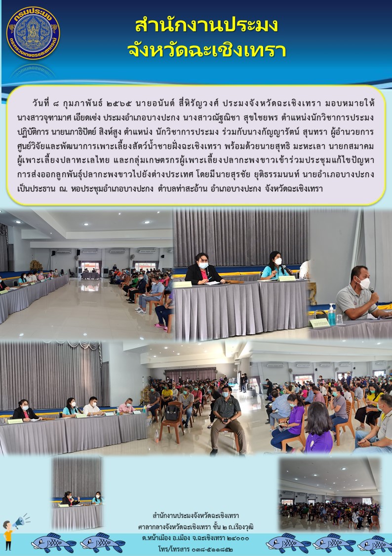 นายอนันต์ สี่หิรัญวงศ์ ประมงจังหวัดฉะเชิงเทรา มอบหมายให้นางสาวจุฑามาศ เอียดเซ่ง ประมงอำเภอบางปะกง และนางกัญญารัตน์ สุนทรา ผู้อำนวยการศูนย์วิจัยและพัฒนาการเพาะเลี้ยงสัตว์น้ำชายฝั่งฉะเชิงเทรา พร้อมด้วยเจ้าหน้าที่สำนักงานประมงจังหวัดฉะเชิงเทรา และเจ้าหน้าที่ของศูนย์ฯ  ร่วมกับนายสุทธิ มะหะเลา นายกสมาคมผู้เพาะเลี้ยงปลาทะเลไทย และกลุ่มเกษตรกรผู้เพาะเลี้ยงปลากะพงขาว เข้าร่วมประชุมแก้ไขปัญหาการส่งออกลูกพันธุ์ปลากะพงขาวไปยังต่างประเทศ โดยมีนายสุรชัย ยุติธรรมนนท์ นายอำเภอบางปะกง เป็นประธาน ณ หอประชุมอำเภอบางปะกง ตำบลท่าสะอ้าน อำเภอบางปะกง จังหวัดฉะเชิงเทรา..คลิก