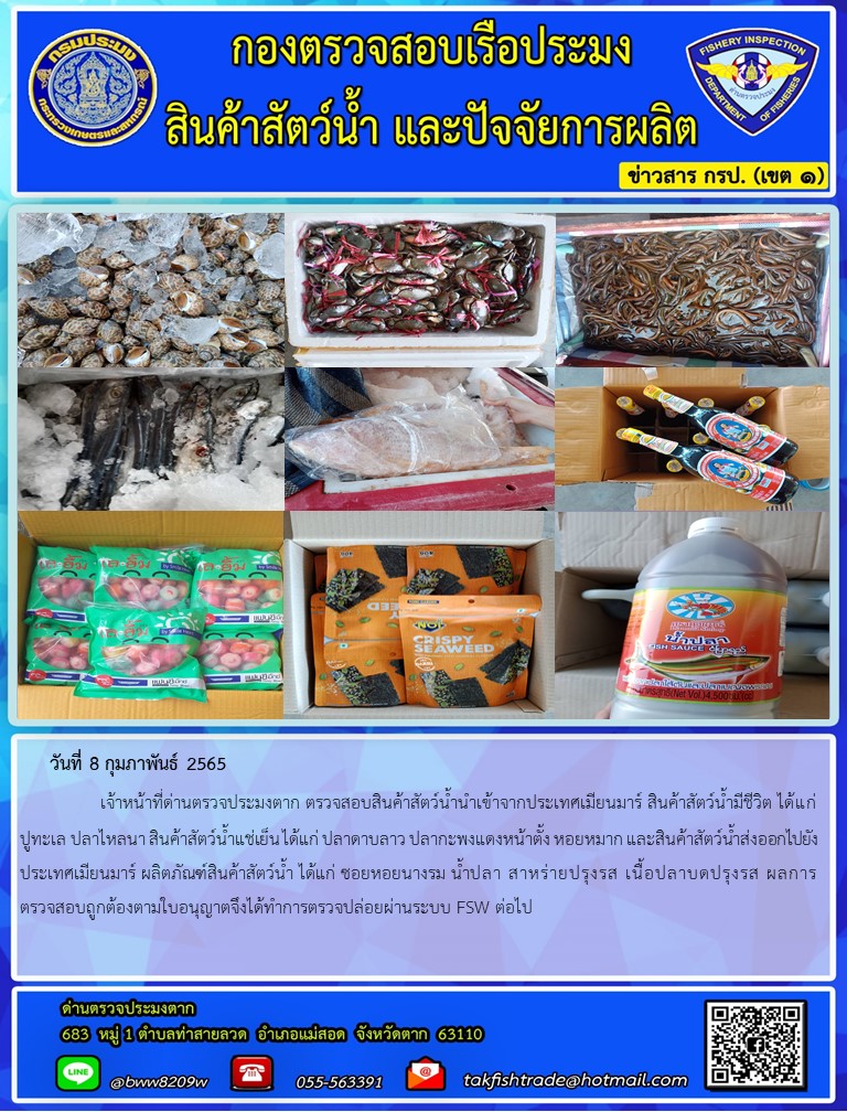 วันที่ 8 กุมภาพันธ์ 2565   	     เจ้าหน้าที่ด่านตรวจประมงตาก ตรวจสอบสินค้าสัตว์น้ำนำเข้าจากประเทศเมียนมาร์ สินค้าสัตว์น้ำมีชีวิต ได้แก่ ปูทะเล ปลาไหลนา สินค้าสัตว์น้ำแช่เย็น ได้แก่ ปลาดาบลาว ปลากะพงแดงหน้าตั้ง หอยหมาก และสินค้าสัตว์น้ำส่งออกไปยังประเทศเมียนมาร์ ผลิตภัณฑ์สินค้าสัตว์น้ำ ได้แก่ ซอยหอยนางรม น้ำปลา สาหร่ายปรุงรส เนื้อปลาบดปรุงรส ผลการตรวจสอบถูกต้องตามใบอนุญาตจึงได้ทำการตรวจปล่อยผ่านระบบ FSW ต่อไป..คลิก