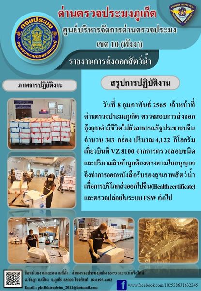 วันที่ 8 กุมภาพันธ์ 2565 เวลา 18.30 น. เจ้าหน้าที่ด่านตรวจประมงภูเก็ตตรวจสอบการส่งออกกุ้งกุลาดำมีชีวิตไปสาธารณรัฐประชาชนจีน จำนวน 343 กล่อง น้ำหนัก 4,122 กิโลกรัม จากการตรวจสอบชนิดและปริมาณสินค้าถูกต้องตรงตามใบอนุญาต จึงทำการออกหนังสือรับรองสุขภาพสัตว์น้ำเพื่อการบริโภคส่งออกไปสาธารณรัฐประชาชนจีน (Health certificate) และตรวจปล่อยในระบบ FSW ต่อไป..คลิก