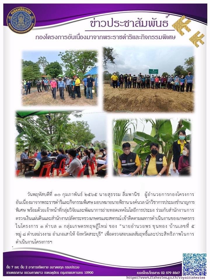 วันพฤหัสบดีที่ ๑๐ กุมภาพันธ์ ๒๕๖๕ นายสุธรรม ลิ่มพานิช ผู้อำนวยการกองโครงการ อันเนื่องมาจากพระราชดำริและกิจกรรมพิเศษ มอบหมายนายพิธาน นงค์นวล นักวิชาการประมง กคพ.พร้อมด้วยเจ้าหน้าที่กลุ่มวิจัยและพัฒนาการถ่ายทอดเทคโนโลยีการประมง ร่วมกับสำนักงานการ ตรวจเงินแผ่นดินและสำนักงานปลัดกระทรวงเกษตรและสหกรณ์ เข้าติดตามผลการดำเนินงานของเกษตรกร ในโครงการ ๑ ตำบล ด กลุ่มเกษตรทฤษฎีใหม่..คลิก