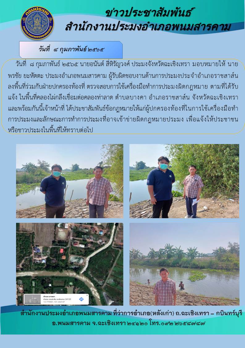 นายอนันต์ สี่หิรัญวงศ์ ประมงจังหวัดฉะเชิงเทรา มอบหมายให้ นายพรชัย ยะหัตตะ ประมงอำเภอพนมสารคาม และผู้รับผิดชอบงานด้านการประมงอำเภอราชสาส์น ลงพื้นที่ร่วมกับฝ่ายปกครองท้องที่ ตรวจสอบการใช้เครื่องมือทำประมงผิดกฎหมายตามที่ได้รับแจ้งในพื้นที่คลองไผ่กลึงเชื่อมต่อคลองท่าลาด พร้อมทั้งประชาสัมพันธ์ข้อกฎหมายให้แก่ผู้ปกครองท้องที่ในการใช้เครื่องมือทำการประมงและลักษณะการทำประมงที่อาจเข้าข่ายผิดกฎหมายประมง ณ ตำบลบางคา อำเภอราชสาส์น จังหวัดฉะเชิงเทรา..คลิก