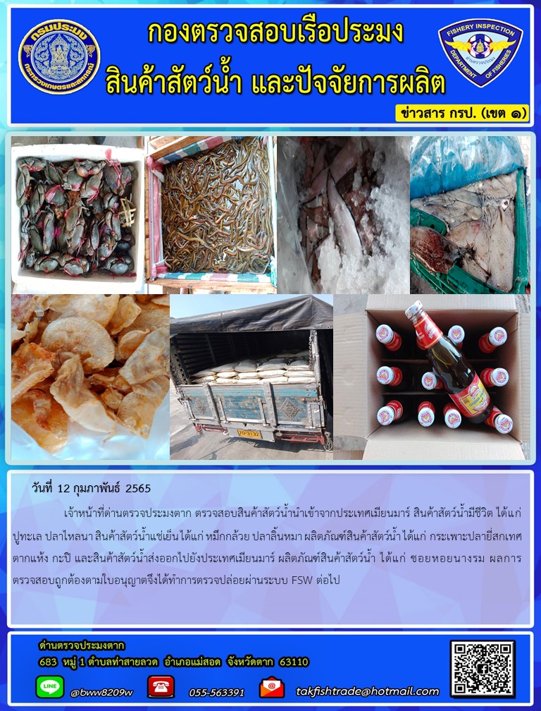 วันที่ 12 กุมภาพันธ์ 2565   	     เจ้าหน้าที่ด่านตรวจประมงตาก ตรวจสอบสินค้าสัตว์น้ำนำเข้าจากประเทศเมียนมาร์ สินค้าสัตว์น้ำมีชีวิต ได้แก่ ปูทะเล ปลาไหลนา สินค้าสัตว์น้ำแช่เย็น ได้แก่ หมึกกล้วย ปลาลิ้นหมา ผลิตภัณฑ์สินค้าสัตว์น้ำ ได้แก่ กระเพาะปลายี่สกเทศตากแห้ง กะปิ และสินค้าสัตว์น้ำส่งออกไปยังประเทศเมียนมาร์ ผลิตภัณฑ์สินค้าสัตว์น้ำ ได้แก่ ซอยหอยนางรม ผลการตรวจสอบถูกต้องตามใบอนุญาตจึงได้ทำการตรวจปล่อยผ่านระบบ FSW ต่อไป..คลิก