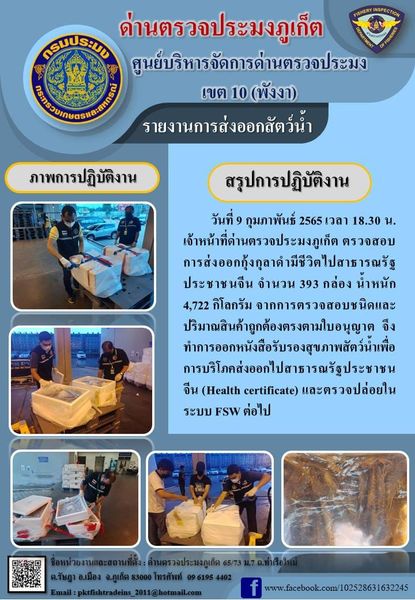วันที่ 9 กุมภาพันธ์ 2565 เวลา 18.30 น. เจ้าหน้าที่ด่านตรวจประมงภูเก็ตตรวจสอบการส่งออกกุ้งกุลาดำมีชีวิตไปสาธารณรัฐประชาชนจีน จำนวน 393 กล่อง น้ำหนัก 4,722 กิโลกรัม จากการตรวจสอบชนิดและปริมาณสินค้าถูกต้องตรงตามใบอนุญาต จึงทำการออกหนังสือรับรองสุขภาพสัตว์น้ำเพื่อการบริโภคส่งออกไปสาธารณรัฐประชาชนจีน (Health certificate) และตรวจปล่อยในระบบ FSW ต่อไป..คลิก