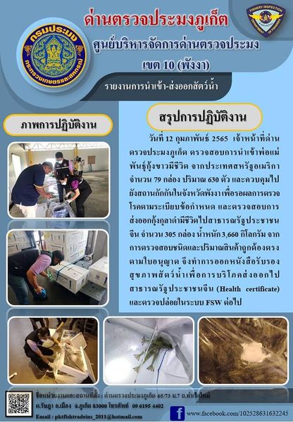 วันที่ 12 กุมภาพันธ์ 2565  เจ้าหน้าที่ด่านตรวจประมงภูเก็ต ตรวจสอบการนำเข้าพ่อแม่พันธุ์กุ้งขาวมีชีวิต จากประเทศสหรัฐอเมริกา จำนวน 79 กล่อง ปริมาณ 630 ตัว และควบคุมไปยังสถานกักกันในจังหวัดพังงา เพื่อรอผลการตรวจโรคตามระเบียบข้อกำหนด และตรวจสอบการส่งออกกุ้งกุลาดำมีชีวิตไปสาธารณรัฐประชาชนจีน จำนวน 305 กล่อง น้ำหนัก 3,660 กิโลกรัม จากการตรวจสอบชนิดและปริมาณสินค้าถูกต้องตรงตามใบอนุญาต จึงทำการออกหนังสือรับรองสุขภาพสัตว์น้ำเพื่อการบริโภคส่งออกไปสาธารณรัฐประชาชนจีน (Health certificate) และตรวจปล่อยในระบบ FSW ต่อไป..คลิก
