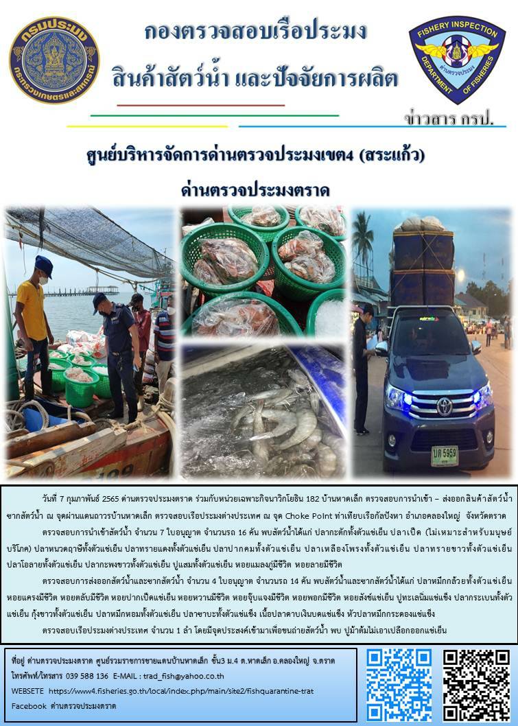 วันที่ 7 กุมภาพันธ์ 2565 ด่านตรวจประมงตราด ร่วมกับหน่วยเฉพาะกิจนาวิกโยธิน 182 บ้านหาดเล็ก ตรวจสอบการนำเข้า – ส่งออกสินค้าสัตว์น้ำ ซากสัตว์น้ำและผลิตภัณฑ์สัตว์น้ำ ณ จุดผ่านแดนถาวรบ้านหาดเล็ก ตรวจสอบเรือประมงต่างประเทศ ณ จุด Choke Point ท่าเทียบเรือกัลปังหา และ ตรวจสอบเรือประมงไทย ร่วมกับชุดสหวิชาชีพ กรมเจ้าท่า กรมการจัดหางาน กรมสวัสดิการและคุ้มครองแรงงานและล่ามภาษากัมพูชา ในพื้นที่อำเภอคลองใหญ่  จังหวัดตราด..คลิก