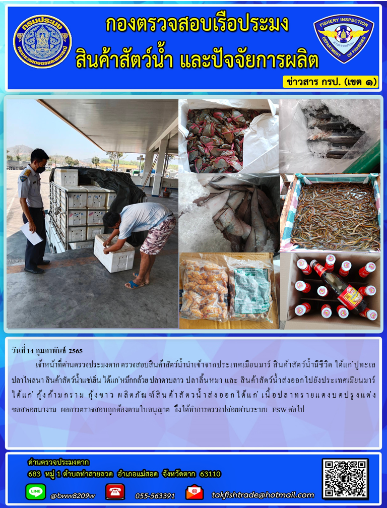 วันที่ 14 กุมภาพันธ์ 2565  	เจ้าหน้าที่ด่านตรวจประมงตาก ตรวจสอบสินค้าสัตว์น้ำนำเข้าจากประเทศเมียนมาร์ สินค้าสัตว์น้ำมีชีวิต ได้แก่ ปูทะเล  ปลาไหลนา สินค้าสัตว์น้ำแช่เย็น ได้แก่ หมึกกล้วย ปลาดาบลาว ปลาลิ้นหมา และ สินค้าสัตว์น้ำส่งออกไปยังประเทศเมียนมาร์ ได้แก่ กุ้งก้ามกราม กุ้งขาว ผลิตภัณฑ์สินค้าสัตวน้ำส่งออกได้แก่ เนื้อปลาทรายแดงบดปรุงแต่ง ซอสหอยนางรม  ผลการตรวจสอบถูกต้องตามใบอนุญาต จึงได้ทำการตรวจปล่อยผ่านระบบ FSW ต่อไป..คลิก