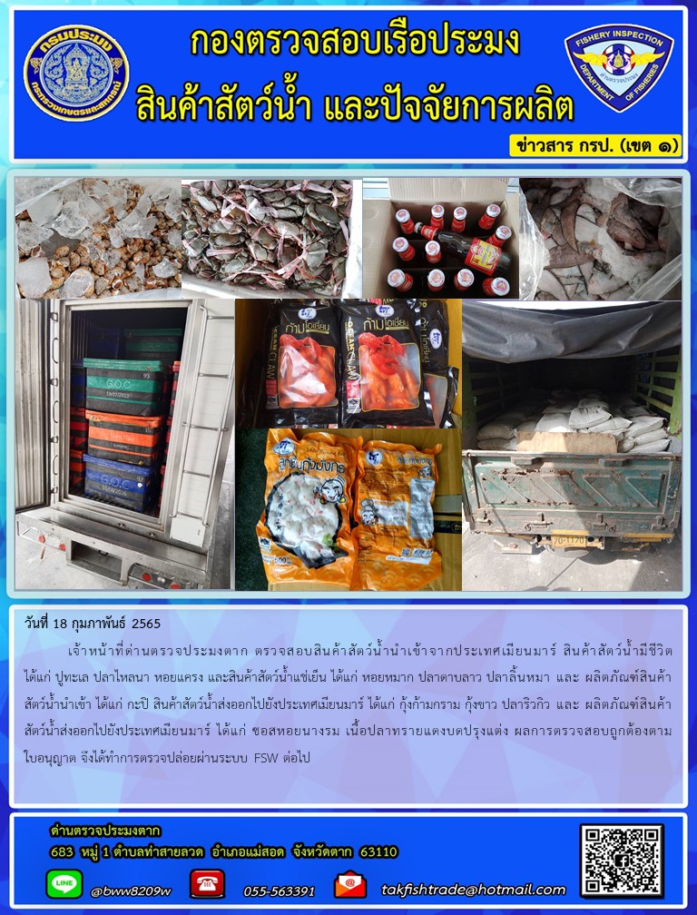 วันที่ 18 กุมภาพันธ์ 2565  	เจ้าหน้าที่ด่านตรวจประมงตาก ตรวจสอบสินค้าสัตว์น้ำนำเข้าจากประเทศเมียนมาร์ สินค้าสัตว์น้ำมีชีวิต ได้แก่ ปูทะเล ปลาไหลนา หอยแครง และสินค้าสัตว์น้ำแช่เย็น ได้แก่ หอยหมาก ปลาดาบลาว ปลาลิ้นหมา และ ผลิตภัณฑ์สินค้าสัตว์น้ำนำเข้า ได้แก่ กะปิ สินค้าสัตว์น้ำส่งออกไปยังประเทศเมียนมาร์ ได้แก่ กุ้งก้ามกราม กุ้งขาว ปลาริวกิว และ ผลิตภัณฑ์สินค้าสัตว์น้ำส่งออกไปยังประเทศเมียนมาร์ ได้แก่ ซอสหอยนางรม เนื้อปลาทรายแดงบดปรุงแต่ง ผลการตรวจสอบถูกต้องตามใบอนุญาต จึงได้ทำการตรวจปล่อยผ่านระบบ FSW ต่อไป..คลิก