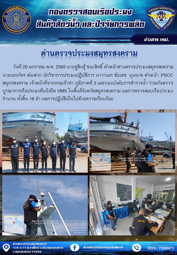 วันที่ 20 มกราคม พ.ศ. 2565 นายชูสินธุ์ ชนะสิทธิ์ หัวหน้าด่านตรวจประมงสมุทรสงคราม นายเอกภัทร หังเสวก นักวิชาการประมงปฏิบัติการ นาวาเอก ชัยเดช  บุนนาค หัวหน้า PSCC สมุทรสงคราม เจ้าหน้าที่จากกรมเจ้าท่า ภูมิภาคที่ 3 และกองบังคับการตำรวจน้ำ ร่วมกันตรวจบูรณาการเรือประมงที่แจ้งปิด VMS ในพื้นที่จังหวัดสมุทรสงคราม ผลการตรวจสอบเรือประมงจำนวน ทั้งสิ้น 18 ลำ ผลการปฏิบัติเป็นไปด้วยความเรียบร้อย..คลิก