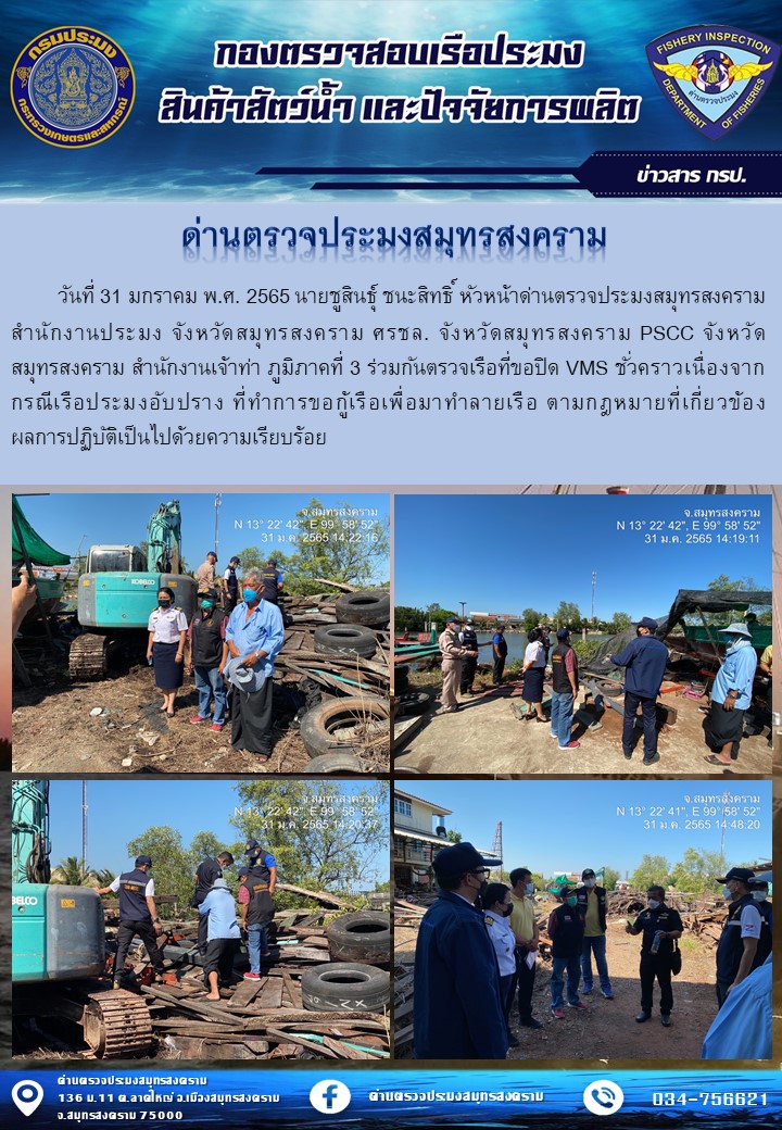 วันที่ 31 มกราคม พ.ศ. 2565 นายชูสินธุ์ ชนะสิทธิ์ หัวหน้าด่านตรวจประมงสมุทรสงคราม สำนักงานประมง จังหวัดสมุทรสงคราม ศรชล. จังหวัดสมุทรสงคราม PSCC จังหวัดสมุทรสงคราม สำนักงานเจ้าท่า ภูมิภาคที่ 3 ร่วมกันตรวจเรือที่ขอปิด VMS ชั่วคราวเนื่องจากกรณีเรือประมงอับปราง ที่ทำการขอกู้เรือเพื่อมาทำลายเรือ ตามกฎหมายที่เกี่ยวข้อง ผลการปฏิบัติเป็นไปด้วยความเรียบร้อย..คลิก