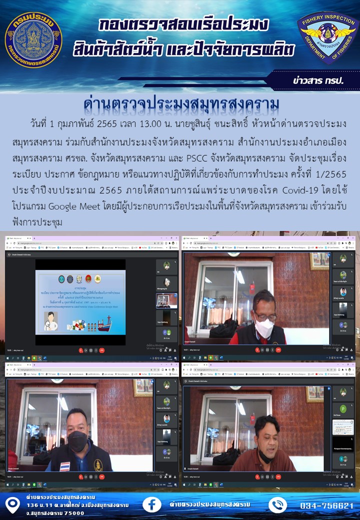 วันที่ 1 กุมภาพันธ์ 2565 เวลา 13.00 น. นายชูสินธุ์ ชนะสิทธิ์ หัวหน้าด่านตรวจประมงสมุทรสงคราม ร่วมกับสำนักงานประมงจังหวัดสมุทรสงคราม สำนักงานประมงอำเภอเมืองสมุทรสงคราม ศรชล. จังหวัดสมุทรสงคราม และ PSCC จังหวัดสมุทรสงคราม จัดประชุมเรื่อง ระเบียบ ประกาศ ข้อกฎหมาย หรือแนวทางปฏิบัติที่เกี่ยวข้องกับการทำประมง ครั้งที่ 1/2565 ประจำปีงบประมาณ 2565 ภายใต้สถานการณ์แพร่ระบาดของโรค Covid-19 โดยใช้โปรแกรม Google Meet โดยมีผู้ประกอบการเรือประมงในพื้นที่จังหวัดสมุทรสงคราม เข้าร่วมรับฟังการประชุม..คลิก
