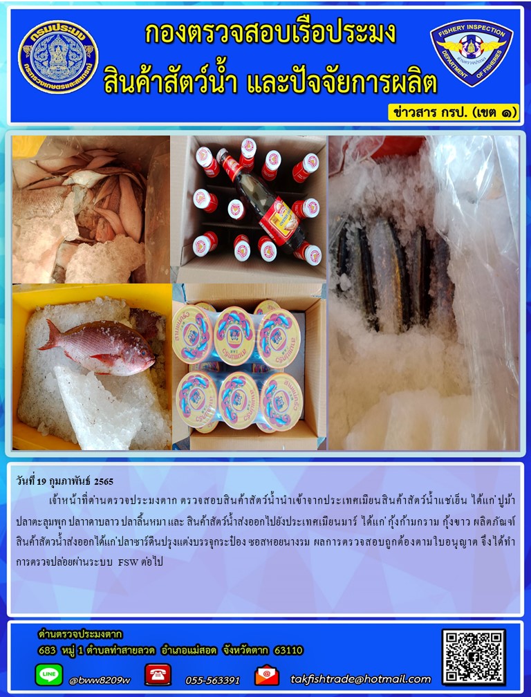 วันที่ 19 กุมภาพันธ์ 2565  	เจ้าหน้าที่ด่านตรวจประมงตาก ตรวจสอบสินค้าสัตว์น้ำนำเข้าจากประเทศเมียนสินค้าสัตว์น้ำแช่เย็น ได้แก่ ปูม้า ปลาตะลุมพุก ปลาาดาบลาว ปลาลิ้นหมา และ สินค้าสัตว์น้ำส่งออกไปยังประเทศเมียนมาร์ ได้แก่ กุ้งก้ามกราม กุ้งขาว ผลิตภัณฑ์สินค้าสัตวน้ำส่งออกได้แก่ ปลาซาร์ดีนปรุงแต่งบรรจุกระป๋อง ซอสหอยนางรม  ผลการตรวจสอบถูกต้องตามใบอนุญาต จึงได้ทำการตรวจปล่อยผ่านระบบ FSW ต่อไป..คลิก