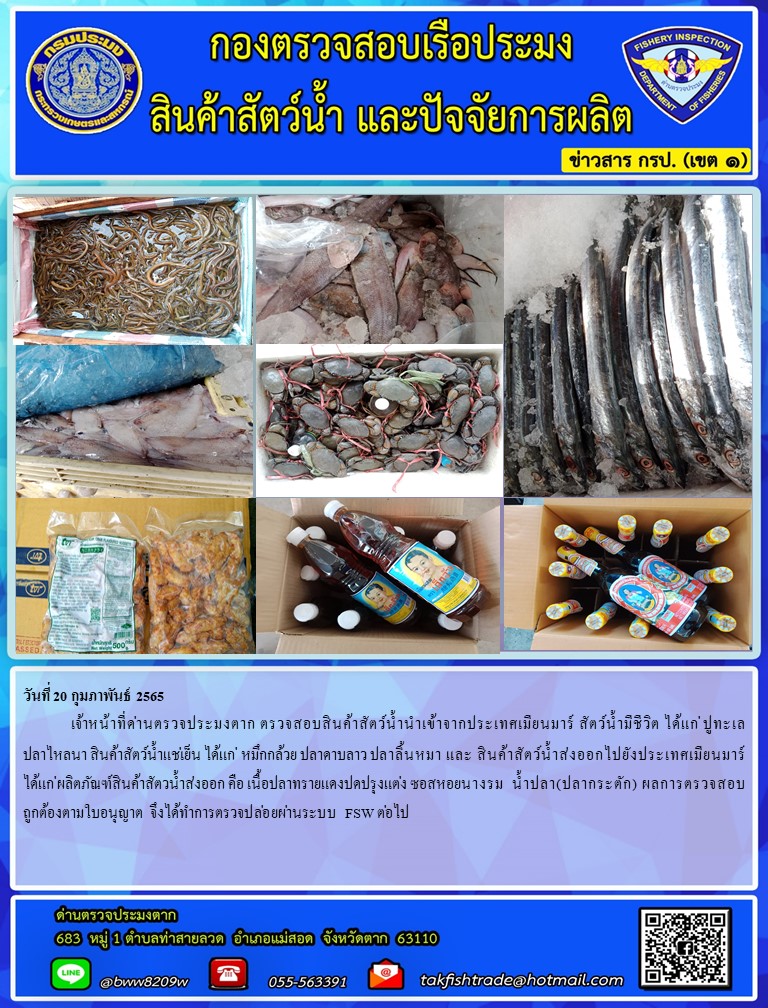 วันที่ 20 กุมภาพันธ์ 2565  	เจ้าหน้าที่ด่านตรวจประมงตาก ตรวจสอบสินค้าสัตว์น้ำนำเข้าจากประเทศเมียนมาร์ สัตว์น้ำมีชีวิต ได้แก่ ปูทะเล ปลาไหลนา สินค้าสัตว์น้ำแช่เย็น ได้แก่  หมึกกล้วย ปลาดาบลาว ปลาลิ้นหมา และ สินค้าสัตว์น้ำส่งออกไปยังประเทศเมียนมาร์ ได้แก่ ผลิตภัณฑ์สินค้าสัตวน้ำส่งออก คือ เนื้อปลาทรายแดงปดปรุงแต่ง ซอสหอยนางรม  น้ำปลา(ปลากระตัก) ผลการตรวจสอบถูกต้องตามใบอนุญาต จึงได้ทำการตรวจปล่อยผ่านระบบ FSW ต่อไป..คลิก