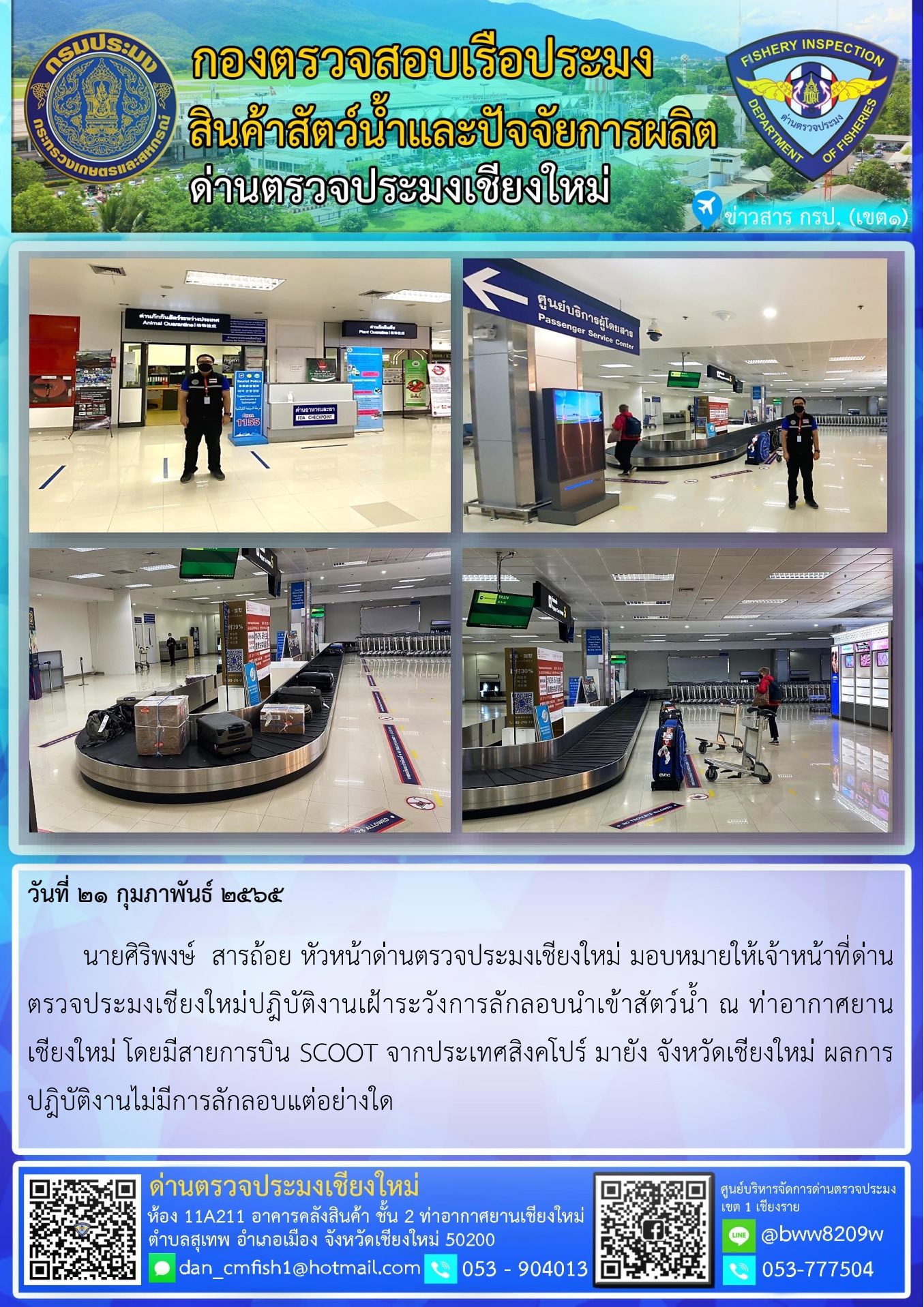 วันที่ 21 ก.พ. 65 นายศิริพงษ์  สารถ้อย หัวหน้าด่านตรวจประมงเชียงใหม่ มอบหมายให้เจ้าหน้าที่ด่านตรวจประมงเชียงใหม่ปฎิบัติงานเฝ้าระวังการลักลอบนำเข้าสัตว์น้ำ ณ ท่าอากาศยานเชียงใหม่..คลิก