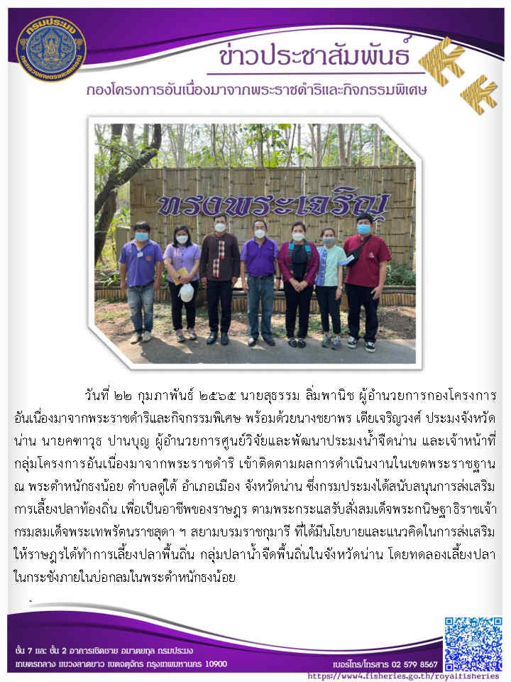 วันที่ ๒๒ กุมภาพันธ์ ๒๕๖๕ นายสุธรรม ลิ่มพานิช ผู้อำนวยการกองโครงการ อันเนื่องมาจากพระราชดำริและกิจกรรมพิเศษ พร้อมด้วยนางขยาพร เตียเจริญวงศ์ ประมงจังหวัด น่าน นายคทาวุธ ปานบุญ ผู้อำนวยการศูนย์วิจัยและพัฒนาประมงน้ำจืดน่าน และเจ้าหน้าที่ กลุ่มโครงการอันเนื่องมาจากพ ระราชดำรึ เข้าติดตามผลการดำเนินงานในเขตพระราชฐาน ณ พระตำหนักธงน้อย ตำบลดูใต้ อำเภอเมือง จังหวัดน่าน..คลิก