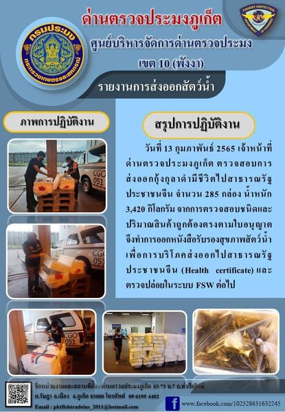 วันที่ 13 กุมภาพันธ์ 2565 เจ้าหน้าที่ด่านตรวจประมงภูเก็ตตรวจสอบการส่งออกกุ้งกุลาดำมีชีวิตไปสาธารณรัฐประชาชนจีน จำนวน 285 กล่อง น้ำหนัก 3,420 กิโลกรัม จากการตรวจสอบชนิดและปริมาณสินค้าถูกต้องตรงตามใบอนุญาต จึงทำการออกหนังสือรับรองสุขภาพสัตว์น้ำเพื่อการบริโภคส่งออกไปสาธารณรัฐประชาชนจีน (Health certificate) และตรวจปล่อยในระบบ FSW ต่อไป..คลิก