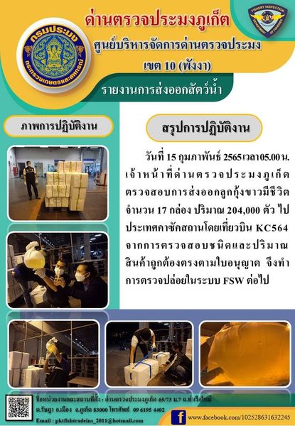 วันที่ 15 กุมภาพันธ์ 2565 เวลา 05.00 น. เจ้าหน้าที่ด่านตรวจประมงภูเก็ต ตรวจสอบการส่งออกลูกกุ้งขาวมีชีวิต จำนวน 17 กล่อง ปริมาณ 204,000 ตัว ไปประเทศคาซัคสถานโดยเที่ยวบิน KC564 จากการตรวจสอบชนิดและปริมาณสินค้าถูกต้องตรงตามใบอนุญาต  จึงทำการตรวจปล่อยในระบบ FSW ต่อไป..คลิก