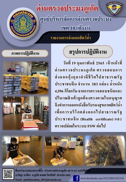 วันที่ 19 กุมภาพันธ์ 2565 เจ้าหน้าที่ด่านตรวจประมงภูเก็ตตรวจสอบการส่งออกกุ้งกุลาดำมีชีวิตไปสาธารณรัฐประชาชนจีน จำนวน 383 กล่อง น้ำหนัก 4,596 กิโลกรัม จากการตรวจสอบชนิดและปริมาณสินค้าถูกต้องตรงตามใบอนุญาต จึงทำการออกหนังสือรับรองสุขภาพสัตว์น้ำเพื่อการบริโภคส่งออกไปสาธารณรัฐประชาชนจีน (Health certificate) และตรวจปล่อยในระบบ FSW ต่อไป..คลิก