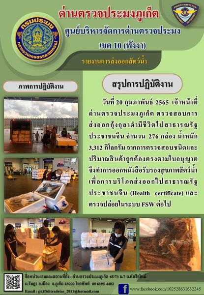 วันที่ 20 กุมภาพันธ์ 2565 เจ้าหน้าที่ด่านตรวจประมงภูเก็ตตรวจสอบการส่งออกกุ้งกุลาดำมีชีวิตไปสาธารณรัฐประชาชนจีน จำนวน 276 กล่อง น้ำหนัก 3,312 กิโลกรัม จากการตรวจสอบชนิดและปริมาณสินค้าถูกต้องตรงตามใบอนุญาต จึงทำการออกหนังสือรับรองสุขภาพสัตว์น้ำเพื่อการบริโภคส่งออกไปสาธารณรัฐประชาชนจีน (Health certificate) และตรวจปล่อยในระบบ FSW ต่อไป..คลิก