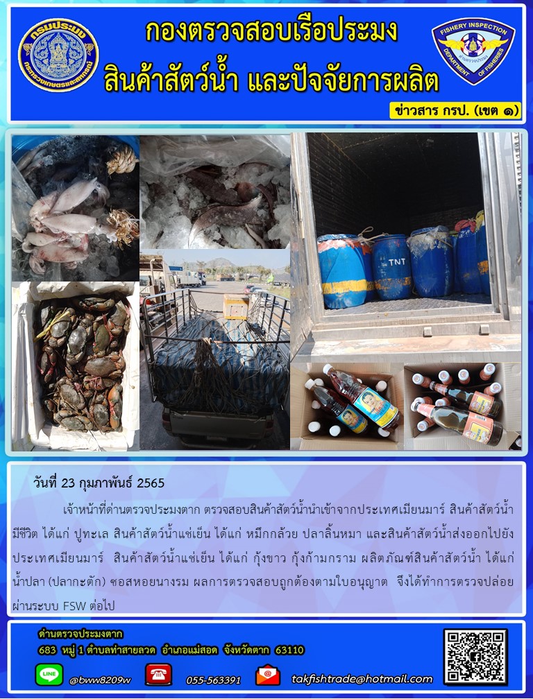 วันที่ 23 กุมภาพันธ์ 2565   	     เจ้าหน้าที่ด่านตรวจประมงตาก ตรวจสอบสินค้าสัตว์น้ำนำเข้าจากประเทศเมียนมาร์ สินค้าสัตว์น้ำ  มีชีวิต ได้แก่ ปูทะเล สินค้าสัตว์น้ำแช่เย็น ได้แก่ หมึกกล้วย ปลาลิ้นหมา และสินค้าสัตว์น้ำส่งออกไปยัง       ประเทศเมียนมาร์  สินค้าสัตว์น้ำแช่เย็น ได้แก่ กุ้งขาว กุ้งก้ามกราม ผลิตภัณฑ์สินค้าสัตว์น้ำ ได้แก่          น้ำปลา (ปลากะตัก) ซอสหอยนางรม ผลการตรวจสอบถูกต้องตามใบอนุญาต  จึงได้ทำการตรวจปล่อย        ผ่านระบบ FSW ต่อไป..คลิก
