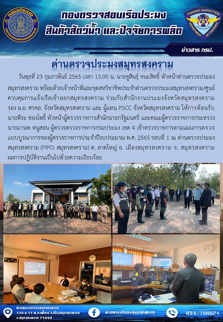 วันพุธที่ 23 กุมภาพันธ์ 2565 เวลา 15.00 น. นายชูสินธุ์ ชนะสิทธิ์ หัวหน้าด่านตรวจประมงสมุทรสงคราม พร้อมด้วยเจ้าหน้าที่และชุดสหวิชาชีพประจำด่านตรวจประมงสมุทรสงคราม/ศูนย์ควบคุมการแจ้งเรือเข้าออกสมุทรสงคราม ร่วมกับสำนักงานประมงจังหวัดสมุทรสงคราม รอง ผ.อ. ศรชล. จังหวัดสมุทรสงคราม และ ผู้แทน PSCC จังหวัดสมุทรสงคราม ให้การต้อนรับ นายพีระ ทองโพธิ์ หัวหน้าผู้ตรวจราชการสำนักนายกรัฐมนตรี และคณะผู้ตรวจราชการกระทรวง นายมานพ หนูสอน ผู้ตรวจตรวจราชการกรมประมง เขต 4 เข้าตรวจราชการตามแผนการตรวจแบบบูรณาการของผู้ตรวจราชการประจำปีงบประมาณ พ.ศ. 2565 รอบที่ 1 ณ ด่านตรวจประมงสมุทรสงคราม (PIPO: สมุทรสงคราม) ต. ลาดใหญ่ อ. เมืองสมุทรสงคราม จ. สมุทรสงคราม ผลการปฏิบัติงานเป็นไปด้วยความเรียบร้อย..คลิก