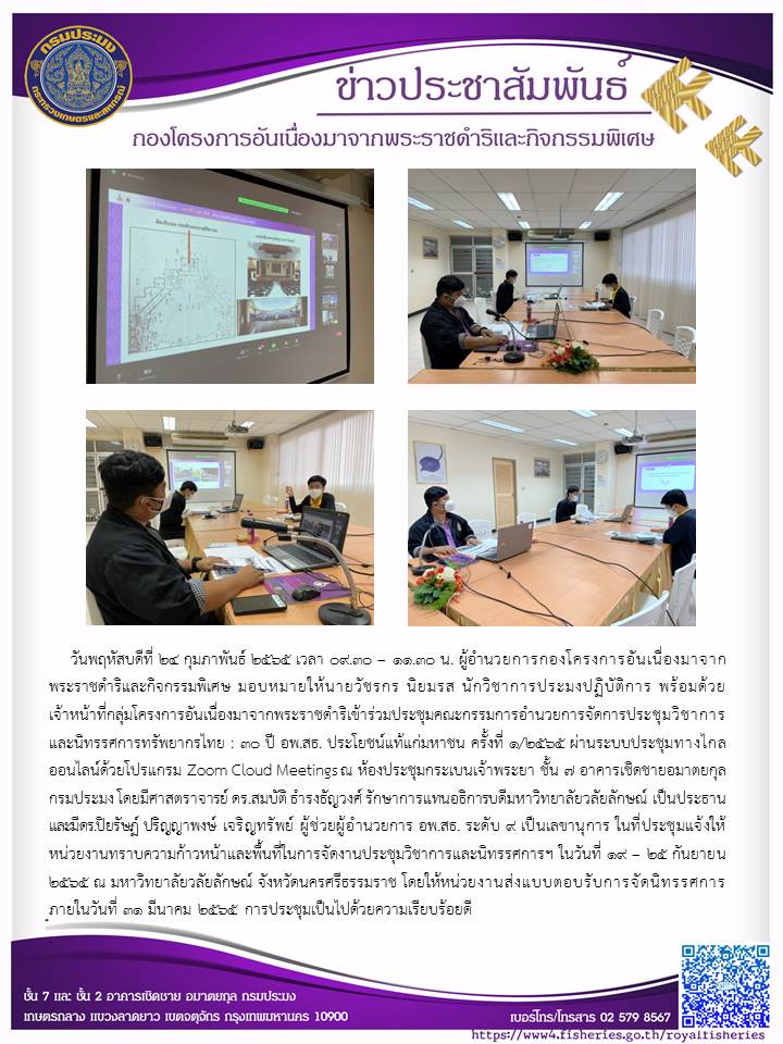วันพฤหัสบดีที่ ๒๔ กุมภาพันธ์ ๒๕๖๕ เวลา ๙.๓๐ - ๑๑.๓๐ น. ผอ.กคพ มอบหมายให้นายวัชรกร นิยมรส นักวิชาการประมงปฏิบัติการ พร้อมด้วย เจ้าหน้าที่กลุ่มโครงการอันเนื่องมาจากพระราชดำริเข้าร่วมประชุมคณะกรรมการอำนวยการจัดการประชุมวิชาการและนิทรรศการทรัพยากรไทย : ๓- ปี อพ.สธ. ประโยชน์แท้แก่มหาชน ครั้งที่ ๑/๒๕๒๕