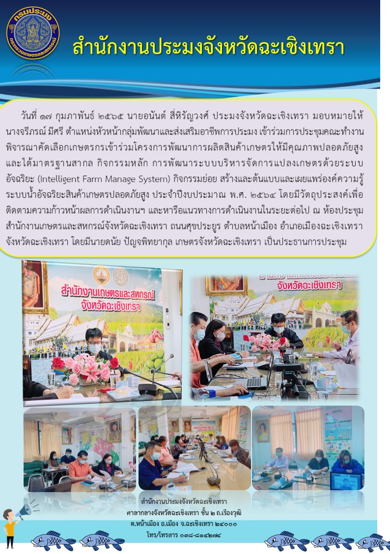 นายอนันต์ สี่หิรัญวงศ์  ประมงจังหวัดฉะเชิงเทรา มอบหมายให้ นางจรีภรณ์ มีศรี หัวหน้ากลุ่มพัฒนาและส่งเสริมอาชีพการประมง เข้าร่วมประชุมคณะทำงานพิจารณาคัดเลือกเกษตรกรเข้าร่วมโครงการพัฒนาการผลิตสินค้าเกษตรให้มีคุณภาพปลอดภัยสูงและได้มาตรฐานสากล ในกิจกรรมการพัฒนาระบบบริหารจัดการแปลงเกษตรด้วยระบบอัจฉริยะ (Intelligent Farm Manage System) ณ ห้องประชุมาำนักงานเกษตรและสหกรณ์จังหวัดฉะเชิงเทรา ตำบลหน้าเมือง อำเภอเมือง จังหวัดฉะเชิงเทรา..คลิก