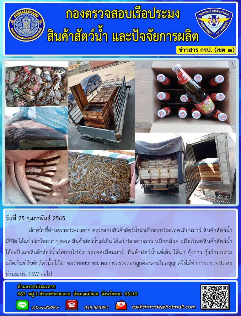 วันที่ 25 กุมภาพันธ์ 2565   	     เจ้าหน้าที่ด่านตรวจประมงตาก ตรวจสอบสินค้าสัตว์น้ำนำเข้าจากประเทศเมียนมาร์ สินค้าสัตว์น้ำ  มีชีวิต ได้แก่ ปลาไหลนา ปูทะเล สินค้าสัตว์น้ำแช่เย็น ได้แก่ ปลาดาบลาว หมึกกล้วย ผลิตภัณฑ์สินค้าสัตว์น้ำ ได้กะปิ และสินค้าสัตว์น้ำส่งออกไปยังประเทศเมียนมาร์  สินค้าสัตว์น้ำแช่เย็น ได้แก่ กุ้งขาว กุ้งก้ามกราม ผลิตภัณฑ์สินค้าสัตว์น้ำ ได้แก่ ซอสหอยนางรม ผลการตรวจสอบถูกต้องตามใบอนุญาตจึงได้ทำการตรวจปล่อยผ่านระบบ FSW ต่อไป..คลิก