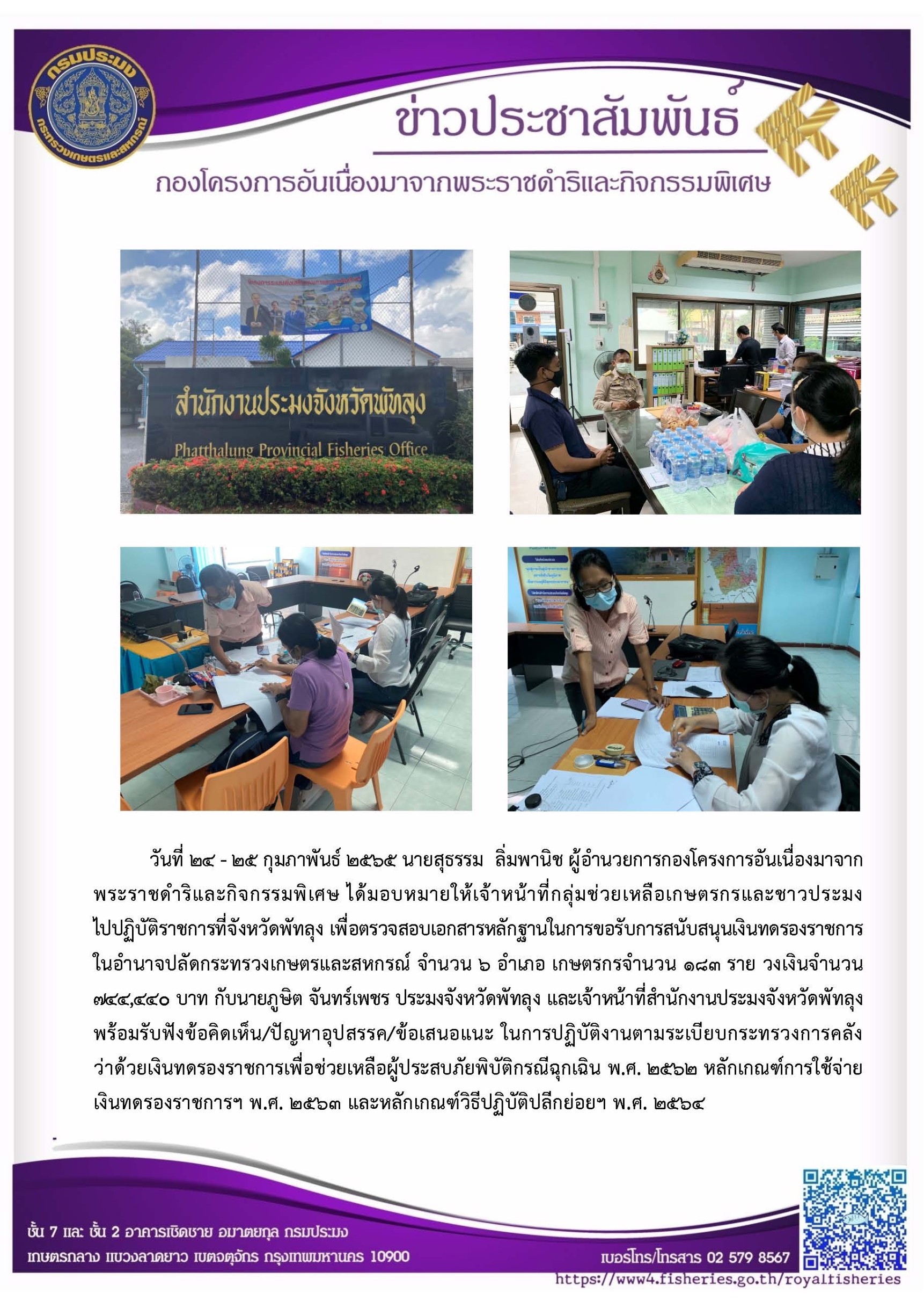 วันที่ 24 - 25 กุมภาพันธ์ 2565 นายสุธรรม  ลิ่มพานิช ผู้อำนวยการกองโครงการอันเนื่องมาจากพระราชดำริและกิจกรรมพิเศษ ได้มอบหมายให้เจ้าหน้าที่กลุ่มช่วยเหลือเกษตรกรและชาวประมง ไปปฏิบัติราชการที่จังหวัดพัทลุง เพื่อตรวจสอบเอกสารหลักฐานในการขอรับการสนับสนุนเงินทดรองราชการในอำนาจปลัดกระทรวงเกษตรและสหกรณ์ จำนวน 6 อำเภอ เกษตรกรจำนวน 183 ราย วงเงินจำนวน 744,440 บาท กับนายภูษิต จันทร์เพชร ประมงจังหวัดพัทลุง และเจ้าหน้าที่สำนักงานประมงจังหวัดพัทลุง พร้อมรับฟังข้อคิดเห็น/ปัญหาอุปสรรค/ข้อเสนอแนะ ในการปฏิบัติงานตามระเบียบกระทรวงการคลังว่าด้วยเงินทดรองราชการเพื่อช่วยเหลือผู้ประสบภัยพิบัติกรณีฉุกเฉิน พ.ศ. 2562 หลักเกณฑ์การใช้จ่าย เงินทดรองราชการฯ พ.ศ. 2563 และหลักเกณฑ์วิธีปฏิบัติปลีกย่อยฯ พ.ศ. 2564..คลิก