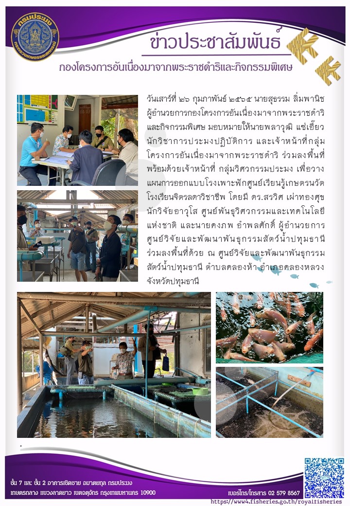 วันเสาร์ที่ ๒๖ กุมภาพันธ์ ๒๕๖๕ นายสุธรรม ลิ่มพานิช ผู้อำนวยการกองโครงการอันเนื่องมาจากพระราชดำริและกิจกรรมพิเศษ มอบหมายให้นายพลาวุฒิ แซ่เอี๊ยว นักวิชาการประมงปฏิบัติการ และเจ้าหน้าที่กลุ่มโครงการอันเนื่องมาจากพระราชดำริ ร่วมลงพื้นที่พร้อมด้วยเจ้าหน้าที่กลุ่มวิศวกรรมประมง เพื่อวางแผนการออกแบบโรงเพาะฟักศูนย์เรียนรู้เกษตรนวัต โรงเรียนจิตรลดาวิชาชีพ โดยมีดร.สรวิศ เผ่าทองศุข นักวิจัยอาวุโส และนายคงภพ อำพลศักดิ์ ผู้อำนวยการศูนย์วิจัยและพัฒนาพันธุกรรมสัตว์น้ำปทุมธานี..คลิก