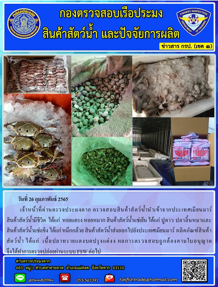 วันที่ 26 กุมภาพันธ์ 2565  	เจ้าหน้าที่ด่านตรวจประมงตาก ตรวจสอบสินค้าสัตว์น้ำนำเข้าจากประเทศเมียนมาร์               สินค้าสัตว์น้ำมีชีวิต  ได้แก่  หอยแครง หอยหมาก สินค้าสัตว์น้ำแช่เย็น ได้แก่ ปูดาว ปลาลิ้นหมาและสินค้าสัตว์น้ำแช่แข็ง ได้แก่ หมึกกล้วย สินค้าสัตว์น้ำส่งออกไปยังประเทศเมียนมาร์ ผลิตภัณฑ์สินค้าสัตว์น้ำ ได้แก่  เนื้อปลาทรายแดงบดปรุงแต่งง ผลการตรวจสอบถูกต้องตามใบอนุญาต                          จึงได้ทำการตรวจปล่อยผ่านระบบ FSW ต่อไป..คลิก